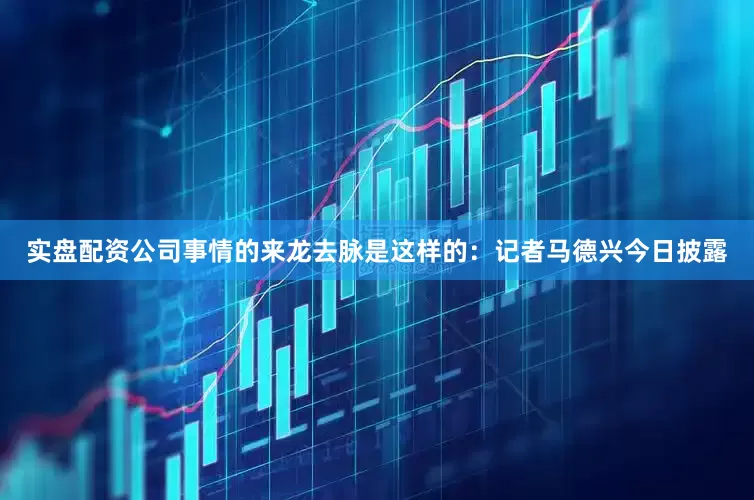 实盘配资公司事情的来龙去脉是这样的：记者马德兴今日披露