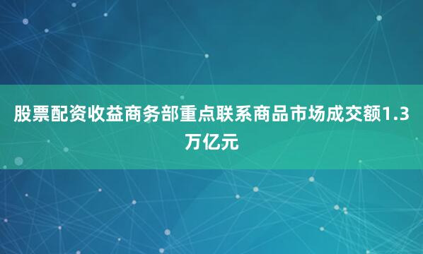 股票配资收益商务部重点联系商品市场成交额1.3万亿元