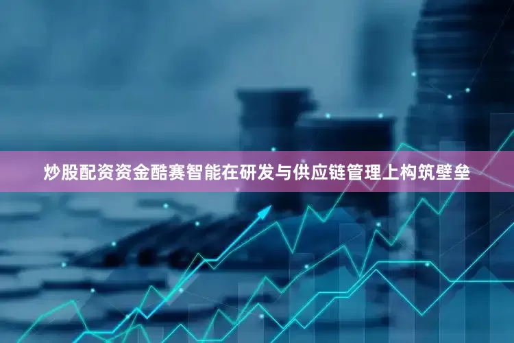 炒股配资资金酷赛智能在研发与供应链管理上构筑壁垒