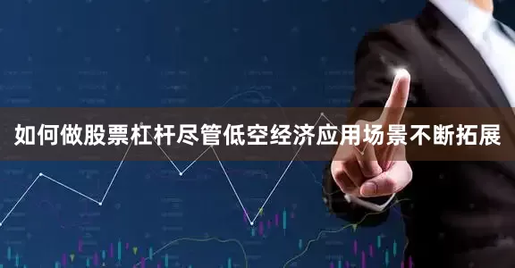 如何做股票杠杆尽管低空经济应用场景不断拓展