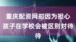 重庆配资网却因为担心孩子在学校会被区别对待