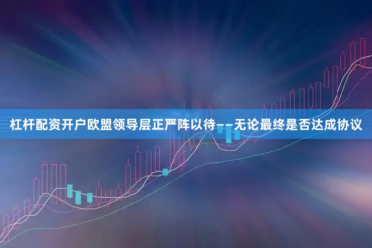 杠杆配资开户欧盟领导层正严阵以待——无论最终是否达成协议