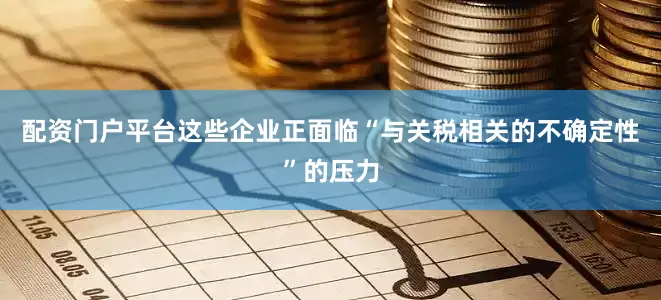 配资门户平台这些企业正面临“与关税相关的不确定性”的压力