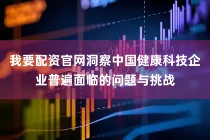 我要配资官网洞察中国健康科技企业普遍面临的问题与挑战