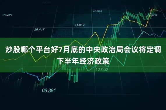 炒股哪个平台好7月底的中央政治局会议将定调下半年经济政策