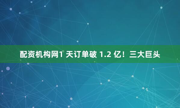 配资机构网1 天订单破 1.2 亿！三大巨头