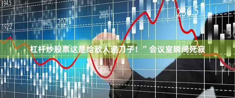 杠杆炒股票这是给敌人递刀子！”会议室瞬间死寂