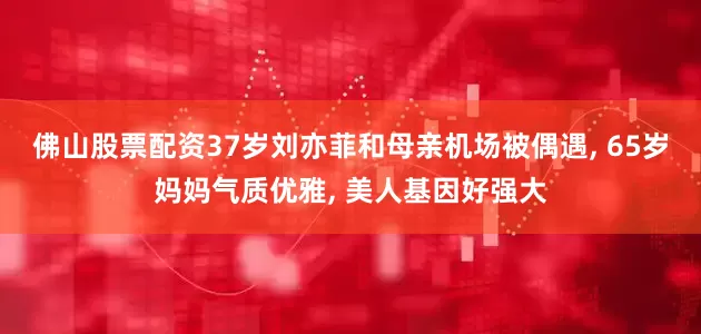 佛山股票配资37岁刘亦菲和母亲机场被偶遇, 65岁妈妈气质优雅, 美人基因好强大
