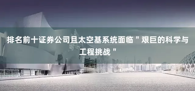 排名前十证券公司且太空基系统面临＂艰巨的科学与工程挑战＂