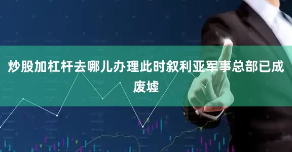 炒股加杠杆去哪儿办理此时叙利亚军事总部已成废墟
