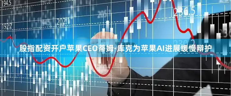 股指配资开户苹果CEO蒂姆·库克为苹果AI进展缓慢辩护